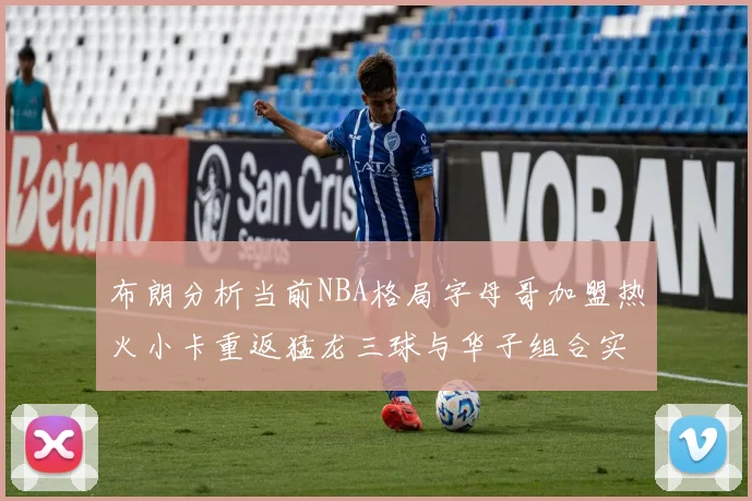 布朗分析当前NBA格局字母哥加盟热火小卡重返猛龙三球与华子组合实力强劲