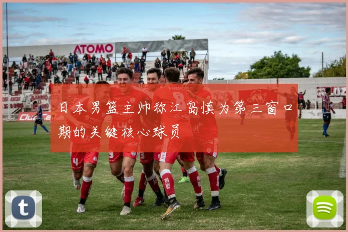 日本男篮主帅称江岛慎为第三窗口期的关键核心球员