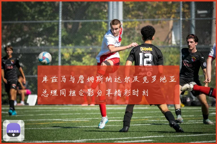 库兹马与詹姆斯纳达尔及克罗地亚总理同框合影分享精彩时刻