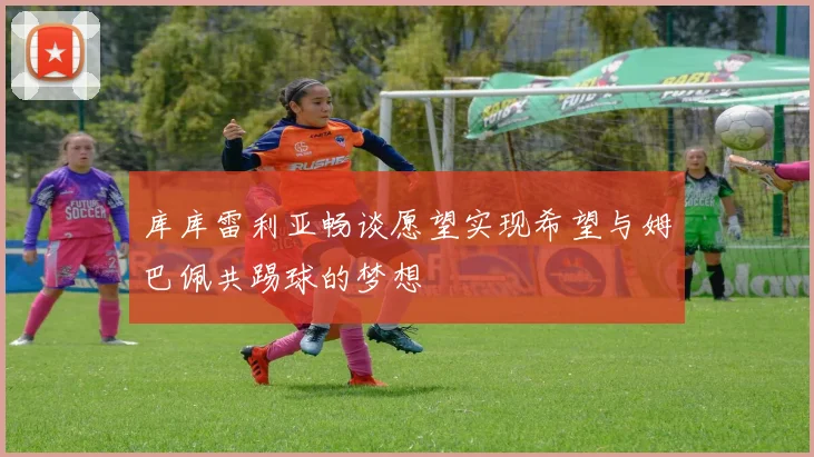 库库雷利亚畅谈愿望实现希望与姆巴佩共踢球的梦想